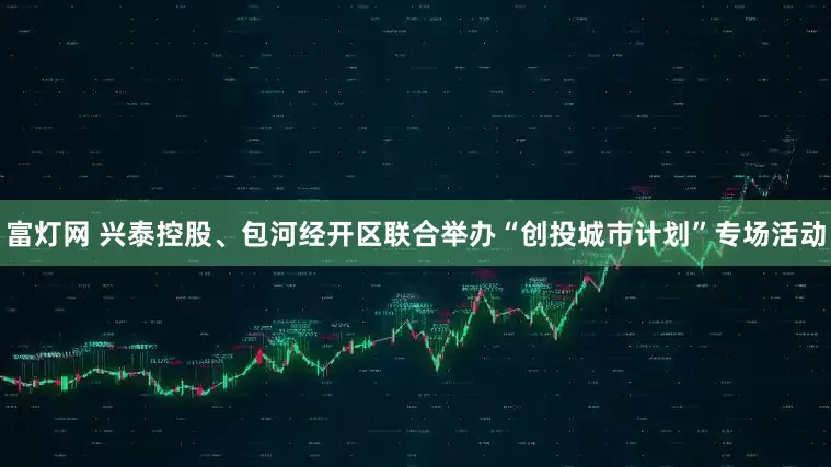 富灯网 兴泰控股、包河经开区联合举办“创投城市计划”专场活动