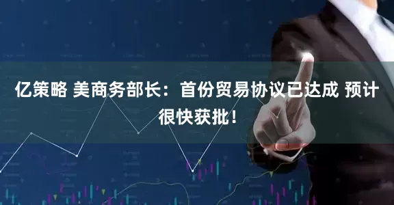 亿策略 美商务部长：首份贸易协议已达成 预计很快获批！