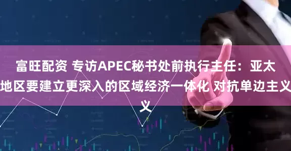 富旺配资 专访APEC秘书处前执行主任：亚太地区要建立更深入的区域经济一体化 对抗单边主义