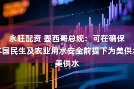 永旺配资 墨西哥总统：可在确保本国民生及农业用水安全前提下为美供水