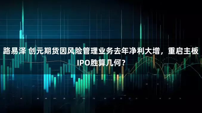 路易泽 创元期货因风险管理业务去年净利大增，重启主板IPO胜算几何？
